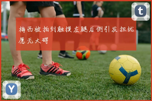 梅西被拍到触摸左腿后侧引发担忧愿无大碍