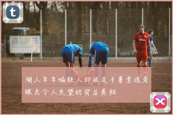 湖人年年喊缺人却放走卡鲁索选秀眼光令人失望的背后真相