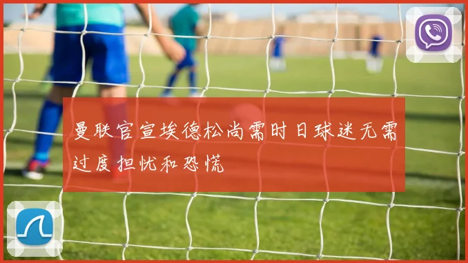 曼联官宣埃德松尚需时日球迷无需过度担忧和恐慌