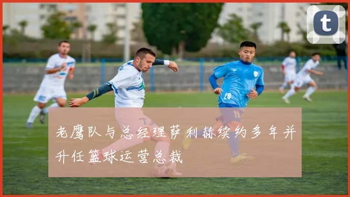 老鹰队与总经理萨利赫续约多年并升任篮球运营总裁