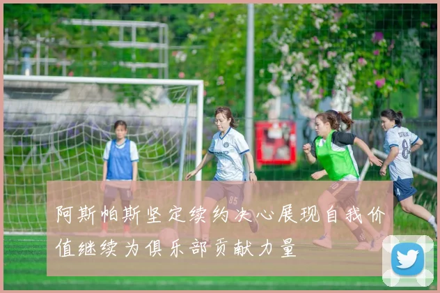阿斯帕斯坚定续约决心展现自我价值继续为俱乐部贡献力量
