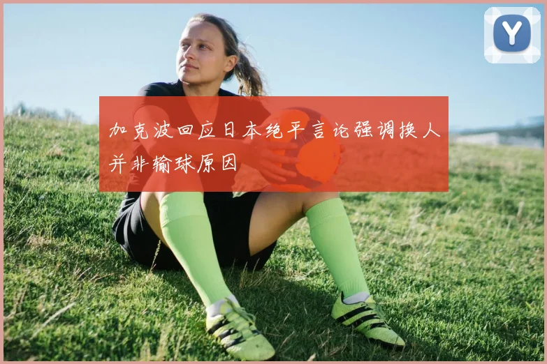 加克波回应日本绝平言论强调换人并非输球原因