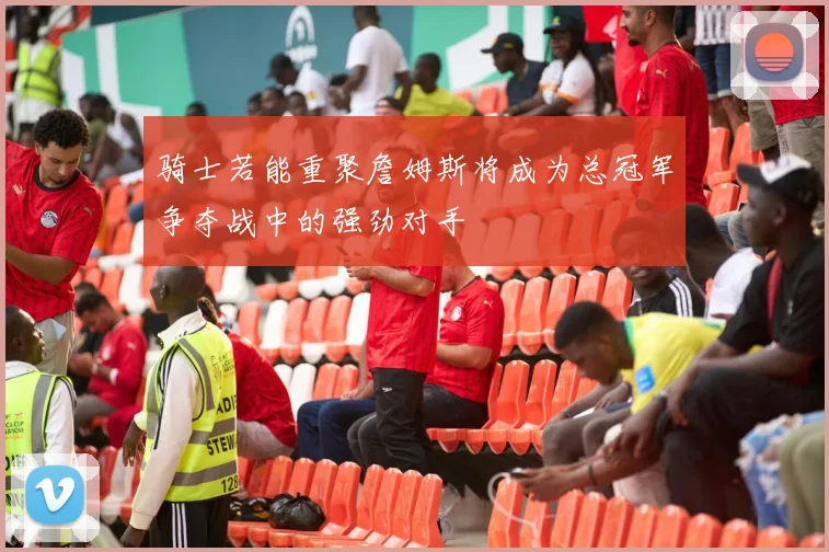 骑士若能重聚詹姆斯将成为总冠军争夺战中的强劲对手