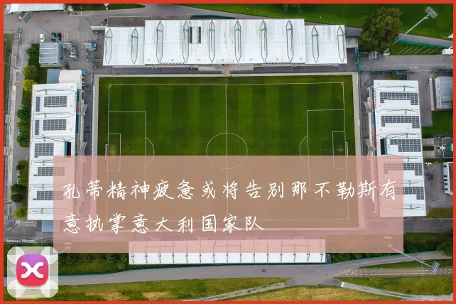 孔蒂精神疲惫或将告别那不勒斯有意执掌意大利国家队