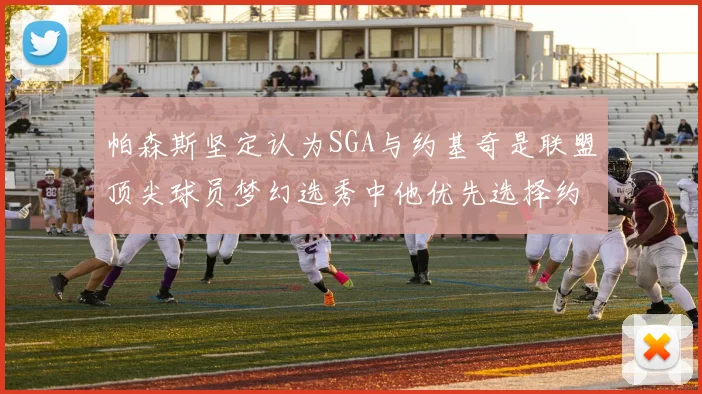 帕森斯坚定认为SGA与约基奇是联盟顶尖球员梦幻选秀中他优先选择约基奇