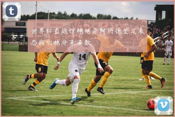世界杯首战惊艳绝杀阿玛德坚定表态我们绝非来凑数