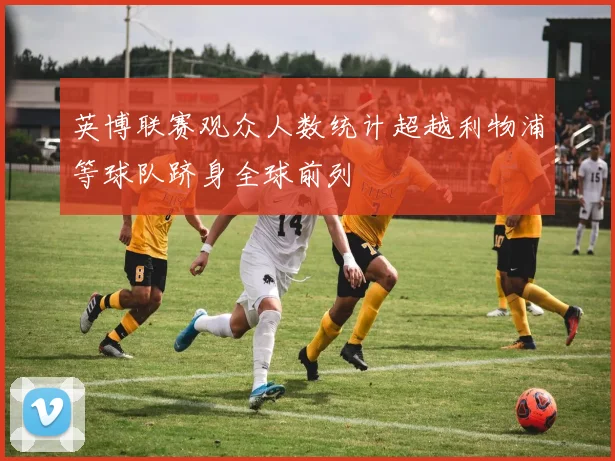 英博联赛观众人数统计超越利物浦等球队跻身全球前列