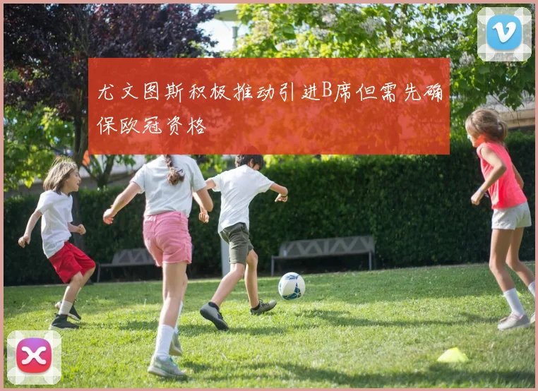 尤文图斯积极推动引进B席但需先确保欧冠资格